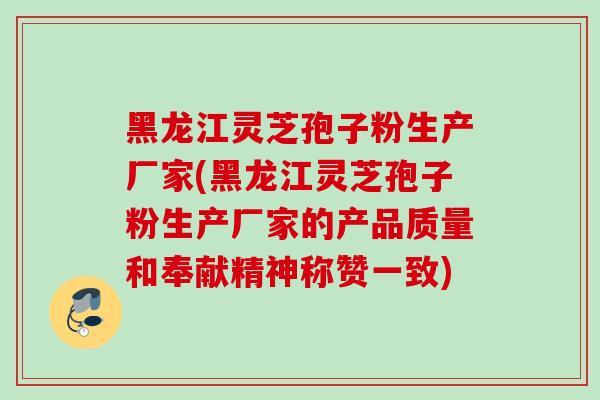 黑龙江灵芝孢子粉生产厂家(黑龙江灵芝孢子粉生产厂家的产品质量和奉献精神称赞一致) 黑龙江灵芝孢子粉生产厂家(黑龙江灵芝孢子粉生产厂家的产品质量和奉献精神称赞一致)
