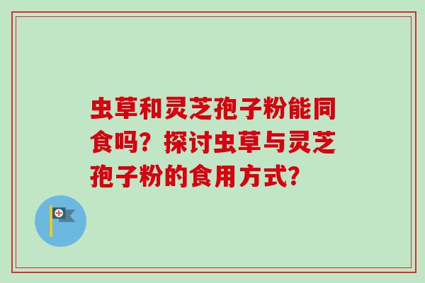 虫草和灵芝孢子粉能同食吗?探讨虫草与灵芝孢子粉的食用方式? 虫草和灵芝孢子粉能同食吗?探讨虫草与灵芝孢子粉的食用方式?