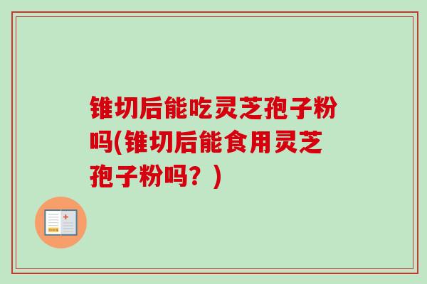 锥切后能吃灵芝孢子粉吗(锥切后能食用灵芝孢子粉吗？)