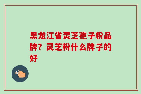 黑龙江省灵芝孢子粉品牌?灵芝粉什么牌子的好 黑龙江省灵芝孢子粉品牌?灵芝粉什么牌子的好