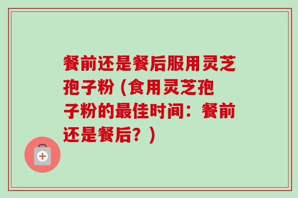 餐前还是餐后服用灵芝孢子粉 (食用灵芝孢子粉的佳时间：餐前还是餐后？)