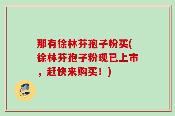 那有徐林芬孢子粉买(徐林芬孢子粉现已上市,赶快来购买!) 那有徐林芬孢子粉买(徐林芬孢子粉现已上市,赶快来购买!)