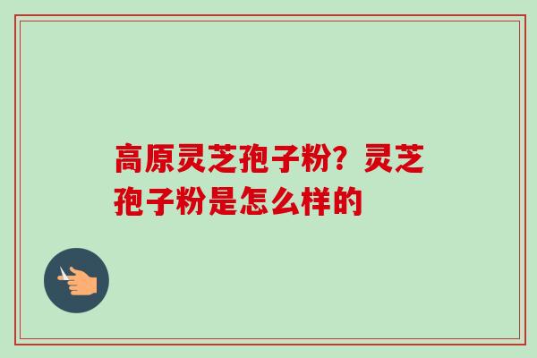 高原灵芝孢子粉?灵芝孢子粉是怎么样的 高原灵芝孢子粉?灵芝孢子粉是怎么样的