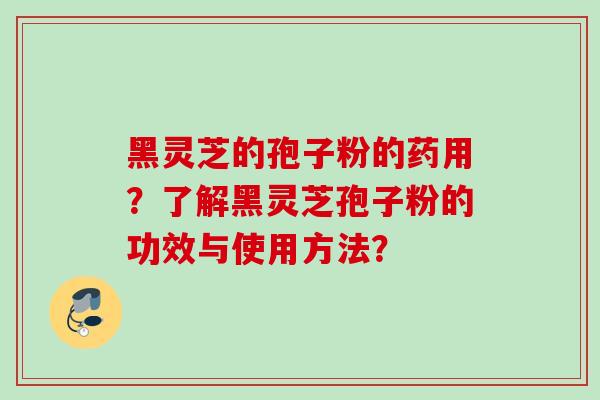 黑灵芝的孢子粉的药用?了解黑灵芝孢子粉的功效与使用方法? 黑灵芝的孢子粉的药用?了解黑灵芝孢子粉的功效与使用方法?
