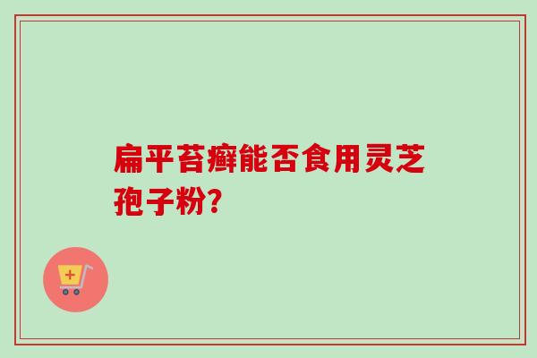 扁平苔癣能否食用灵芝孢子粉? 扁平苔癣能否食用灵芝孢子粉?