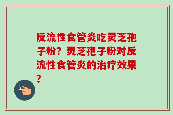 反流性食管炎吃灵芝孢子粉?灵芝孢子粉对反流性食管炎的效果? 反流性食管炎吃灵芝孢子粉?灵芝孢子粉对反流性食管炎的效果?