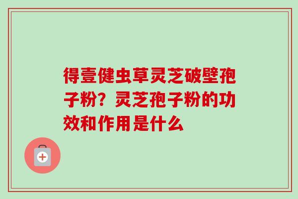 得壹健虫草灵芝破壁孢子粉?灵芝孢子粉的功效和作用是什么 得壹健虫草灵芝破壁孢子粉?灵芝孢子粉的功效和作用是什么