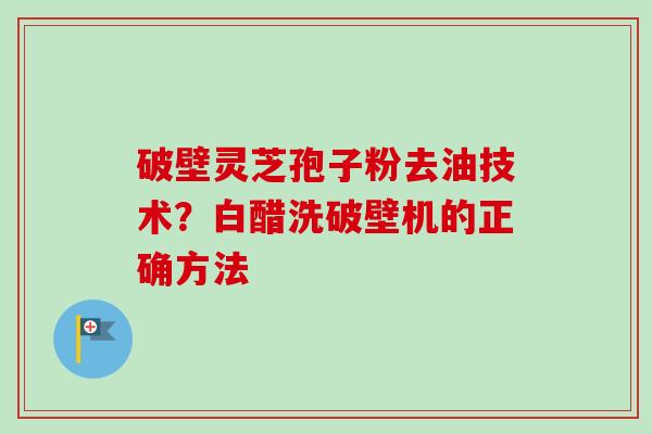 破壁灵芝孢子粉去油技术?白醋洗破壁机的正确方法 破壁灵芝孢子粉去油技术?白醋洗破壁机的正确方法