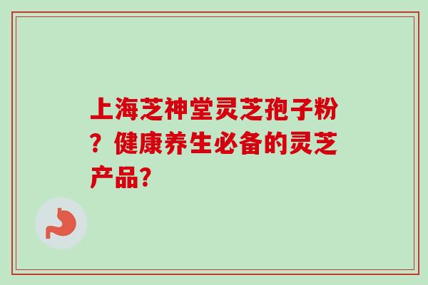 上海芝神堂灵芝孢子粉?健康养生必备的灵芝产品? 上海芝神堂灵芝孢子粉?健康养生必备的灵芝产品?
