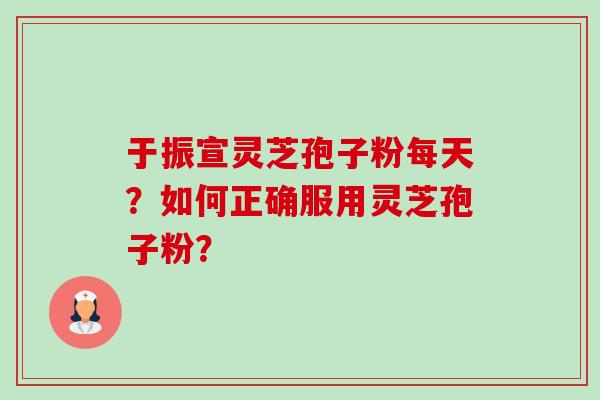 于振宣灵芝孢子粉每天?如何正确服用灵芝孢子粉? 于振宣灵芝孢子粉每天?如何正确服用灵芝孢子粉?