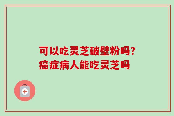 可以吃灵芝破壁粉吗?症人能吃灵芝吗 可以吃灵芝破壁粉吗?症人能吃灵芝吗