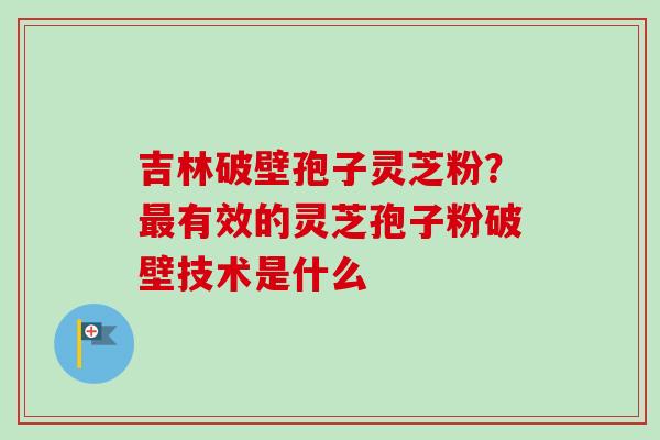 吉林破壁孢子灵芝粉?有效的灵芝孢子粉破壁技术是什么 吉林破壁孢子灵芝粉?有效的灵芝孢子粉破壁技术是什么