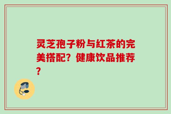 灵芝孢子粉与红茶的完美搭配?健康饮品推荐? 灵芝孢子粉与红茶的完美搭配?健康饮品推荐?