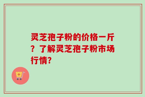 灵芝孢子粉的价格一斤？了解灵芝孢子粉市场行情？