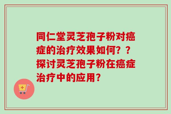 同仁堂灵芝孢子粉对症的效果如何??探讨灵芝孢子粉在症中的应用? 同仁堂灵芝孢子粉对症的效果如何??探讨灵芝孢子粉在症中的应用?