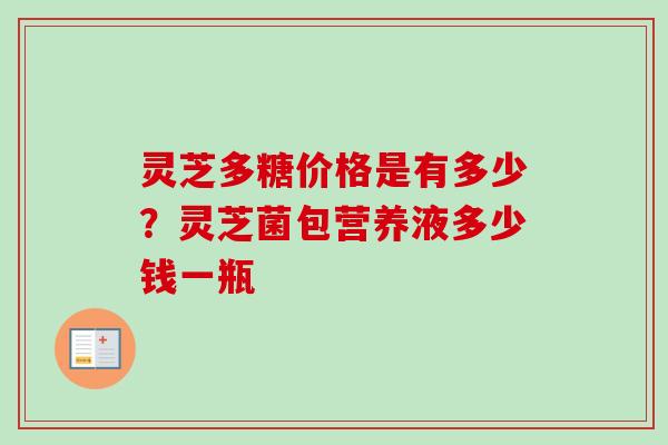 灵芝多糖价格是有多少?灵芝菌包营养液多少钱一瓶 灵芝多糖价格是有多少?灵芝菌包营养液多少钱一瓶