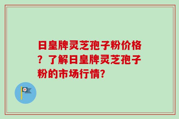 日皇牌灵芝孢子粉价格?了解日皇牌灵芝孢子粉的市场行情? 日皇牌灵芝孢子粉价格?了解日皇牌灵芝孢子粉的市场行情?
