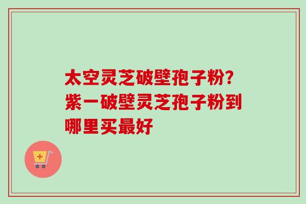 太空灵芝破壁孢子粉?紫一破壁灵芝孢子粉到哪里买好 太空灵芝破壁孢子粉?紫一破壁灵芝孢子粉到哪里买好