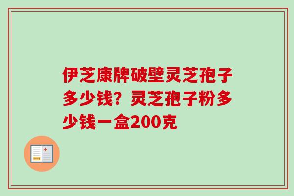 伊芝康牌破壁灵芝孢子多少钱?灵芝孢子粉多少钱一盒200克 伊芝康牌破壁灵芝孢子多少钱?灵芝孢子粉多少钱一盒200克