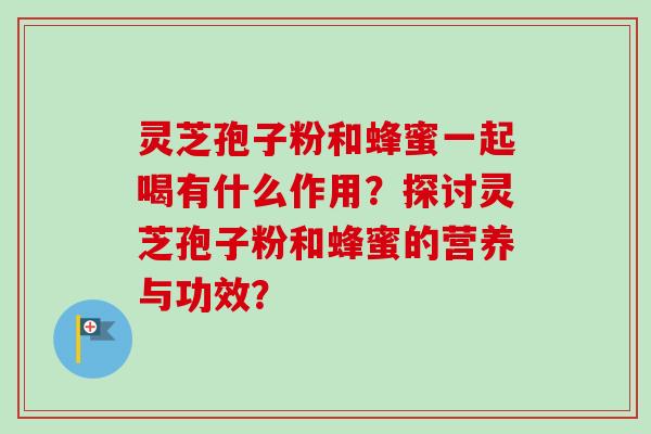 灵芝孢子粉和蜂蜜一起喝有什么作用?探讨灵芝孢子粉和蜂蜜的营养与功效? 灵芝孢子粉和蜂蜜一起喝有什么作用?探讨灵芝孢子粉和蜂蜜的营养与功效?