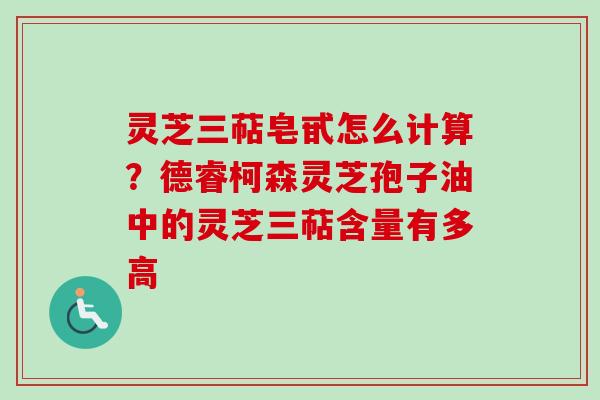 灵芝三萜皂甙怎么计算?德睿柯森灵芝孢子油中的灵芝三萜含量有多高 灵芝三萜皂甙怎么计算?德睿柯森灵芝孢子油中的灵芝三萜含量有多高