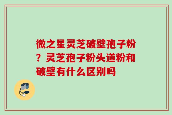 微之星灵芝破壁孢子粉?灵芝孢子粉头道粉和破壁有什么区别吗 微之星灵芝破壁孢子粉?灵芝孢子粉头道粉和破壁有什么区别吗