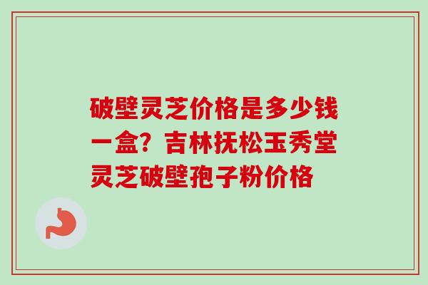 破壁灵芝价格是多少钱一盒?吉林抚松玉秀堂灵芝破壁孢子粉价格 破壁灵芝价格是多少钱一盒?吉林抚松玉秀堂灵芝破壁孢子粉价格