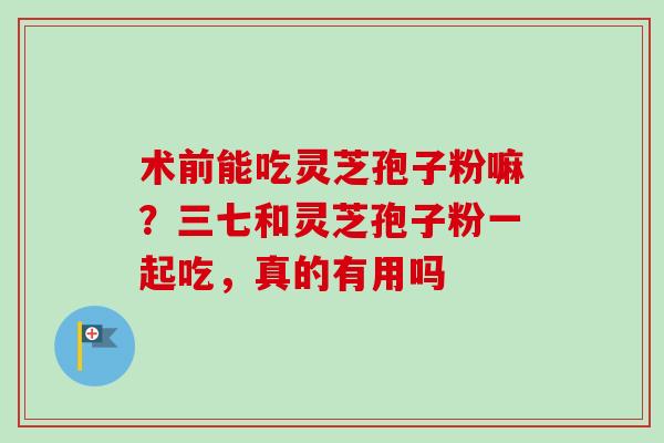 术前能吃灵芝孢子粉嘛？三七和灵芝孢子粉一起吃，真的有用吗