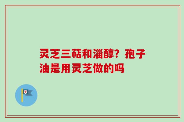 灵芝三萜和淄醇?孢子油是用灵芝做的吗 灵芝三萜和淄醇?孢子油是用灵芝做的吗