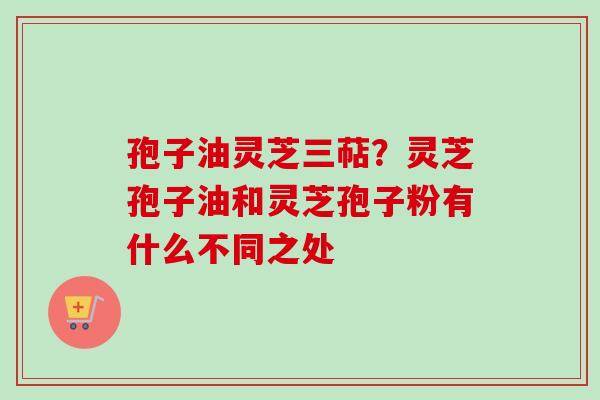 孢子油灵芝三萜?灵芝孢子油和灵芝孢子粉有什么不同之处 孢子油灵芝三萜?灵芝孢子油和灵芝孢子粉有什么不同之处