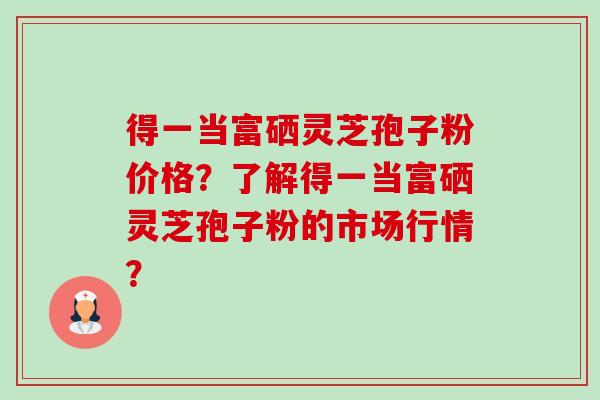 得一当富硒灵芝孢子粉价格?了解得一当富硒灵芝孢子粉的市场行情? 得一当富硒灵芝孢子粉价格?了解得一当富硒灵芝孢子粉的市场行情?