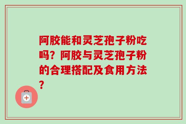 阿胶能和灵芝孢子粉吃吗?阿胶与灵芝孢子粉的合理搭配及食用方法? 阿胶能和灵芝孢子粉吃吗?阿胶与灵芝孢子粉的合理搭配及食用方法?