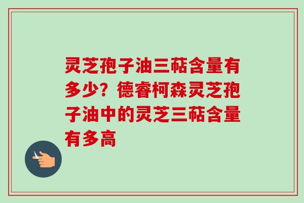 灵芝孢子油三萜含量有多少?德睿柯森灵芝孢子油中的灵芝三萜含量有多高 灵芝孢子油三萜含量有多少?德睿柯森灵芝孢子油中的灵芝三萜含量有多高