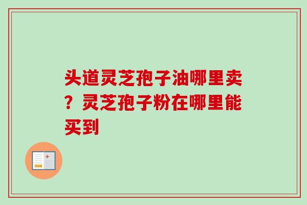 头道灵芝孢子油哪里卖？灵芝孢子粉在哪里能买到