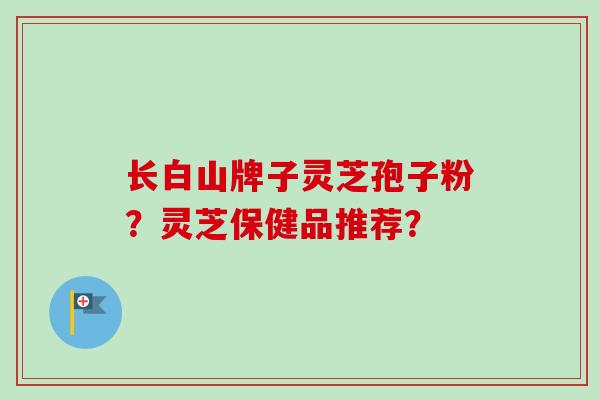 长白山牌子灵芝孢子粉?灵芝保健品推荐? 长白山牌子灵芝孢子粉?灵芝保健品推荐?