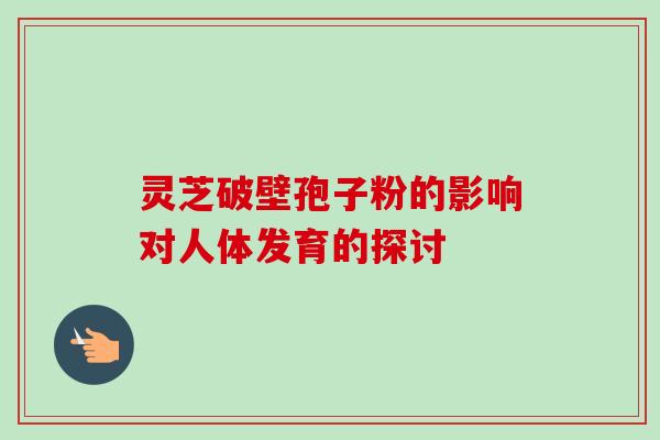 灵芝破壁孢子粉的影响对人体发育的探讨 灵芝破壁孢子粉的影响对人体发育的探讨