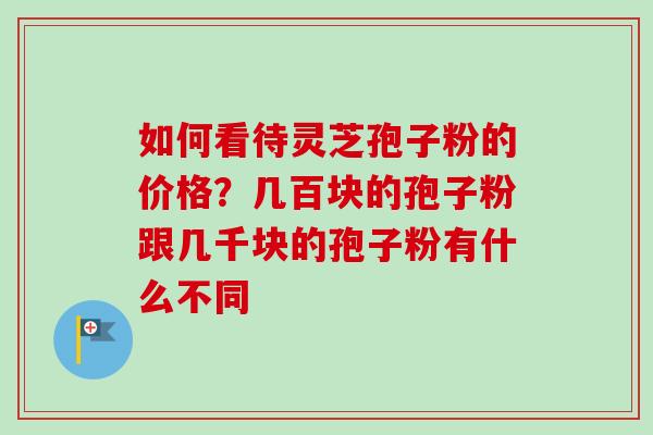 如何看待灵芝孢子粉的价格?几百块的孢子粉跟几千块的孢子粉有什么不同 如何看待灵芝孢子粉的价格?几百块的孢子粉跟几千块的孢子粉有什么不同