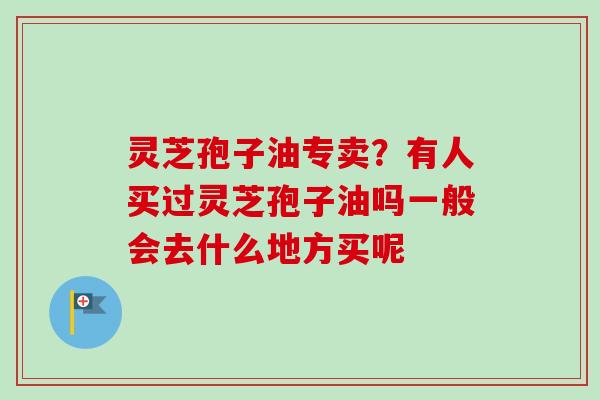 灵芝孢子油专卖?有人买过灵芝孢子油吗一般会去什么地方买呢 灵芝孢子油专卖?有人买过灵芝孢子油吗一般会去什么地方买呢