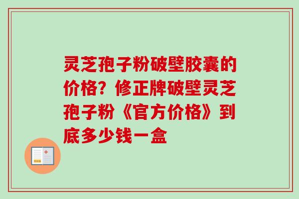 灵芝孢子粉破壁胶囊的价格？修正牌破壁灵芝孢子粉《官方价格》到底多少钱一盒