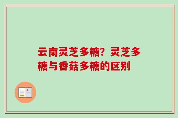 云南灵芝多糖?灵芝多糖与香菇多糖的区别 云南灵芝多糖?灵芝多糖与香菇多糖的区别