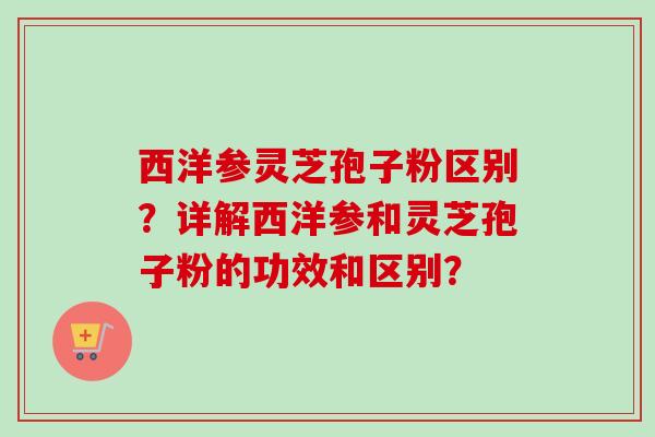 西洋参灵芝孢子粉区别?详解西洋参和灵芝孢子粉的功效和区别? 西洋参灵芝孢子粉区别?详解西洋参和灵芝孢子粉的功效和区别?