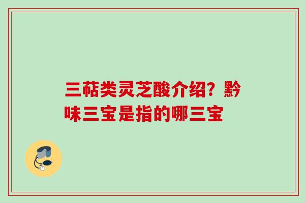 三萜类灵芝酸介绍?黔味三宝是指的哪三宝 三萜类灵芝酸介绍?黔味三宝是指的哪三宝
