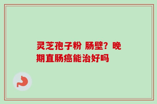 灵芝孢子粉 肠壁?晚期直肠能好吗 灵芝孢子粉 肠壁?晚期直肠能好吗
