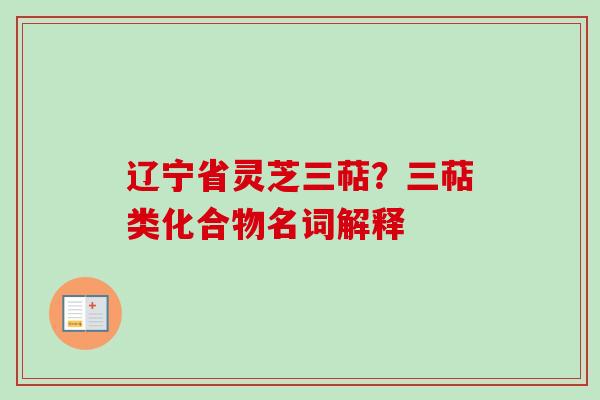 辽宁省灵芝三萜?三萜类化合物名词解释 辽宁省灵芝三萜?三萜类化合物名词解释