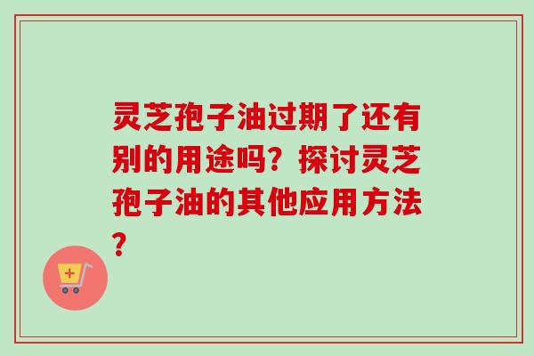 灵芝孢子油过期了还有别的用途吗?探讨灵芝孢子油的其他应用方法? 灵芝孢子油过期了还有别的用途吗?探讨灵芝孢子油的其他应用方法?