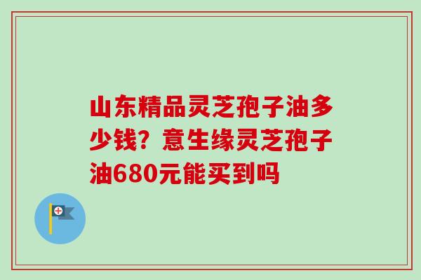 山东精品灵芝孢子油多少钱?意生缘灵芝孢子油680元能买到吗 山东精品灵芝孢子油多少钱?意生缘灵芝孢子油680元能买到吗