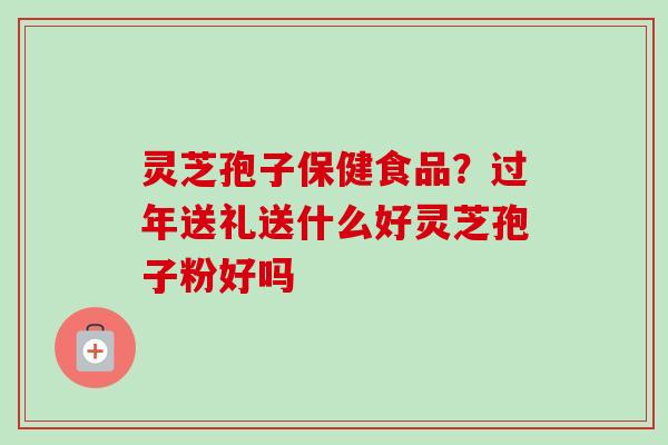 灵芝孢子保健食品?过年送礼送什么好灵芝孢子粉好吗 灵芝孢子保健食品?过年送礼送什么好灵芝孢子粉好吗