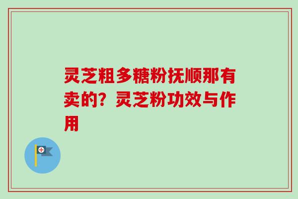 灵芝粗多糖粉抚顺那有卖的?灵芝粉功效与作用 灵芝粗多糖粉抚顺那有卖的?灵芝粉功效与作用