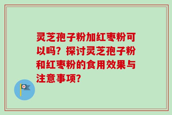 灵芝孢子粉加红枣粉可以吗？探讨灵芝孢子粉和红枣粉的食用效果与注意事项？