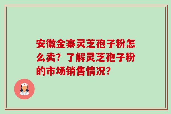 安徽金寨灵芝孢子粉怎么卖?了解灵芝孢子粉的市场销售情况? 安徽金寨灵芝孢子粉怎么卖?了解灵芝孢子粉的市场销售情况?